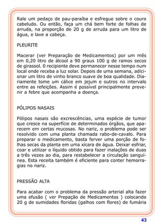Rale um pedaço de pau-paraíba e esfregue sobre o couro 
cabeludo. Ou então, faça um chá bem forte de folhas de 
arruda, na proporção de 20 g de arruda para um litro de 
água, e lave a cabeça. 
  
PLEURITE 
  
Macerar (ver Preparação de Medicamentos) por um mês 
em 0,20 litro de álcool a 90 graus 100 g de ramos secos 
de girassol. 0 recipiente deve permanecer nesse tempo num 
local onde receba a luz solar. Depois de uma semana, adici-onar 
um litro de vinho branco suave de boa qualidade. Dia-riamente 
tome um cálice em jejum e outros no intervalo 
entre as refeições. Assim é possível principalmente preve-nir 
43 
a febre que acompanha a doença. 
   
PÓLIPOS NASAIS 
  
Pólipos nasais são excrescências, uma espécie de tumor 
que cresce na superfície de determinados órgãos, que apa-recem 
em certas mucosas. No nariz, o problema pode ser 
resolvido com uma planta chamada rabo-de-cavalo. Para 
preparar o medicamento, basta ferver uma porção de fo-lhas 
secas da planta em uma xícara de água. Deixar esfriar, 
coar e utilizar o líquido obtido para fazer inalações de duas 
a três vezes ao dia, para restabelecer a circulação sanguí- 
nea. Esta receita também é eficiente para conter hemorra-gias 
no nariz. 
   
PRESSÃO ALTA 
  
Para acabar com o problema da pressão arterial alta fazer 
uma efusão ( ver Prepação de Medicamentos ) colocando 
20 g de sumidades floridas (galhos com flores) de fumária 
 