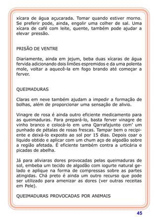xícara de água açucarada. Tomar quando estiver morno. 
Se preferir pode, ainda, engolir uma colher de sal. Uma 
xícara de café com leite, quente, também pode ajudar a 
elevar pressão. 
45 
   
PRISÃO DE VENTRE 
  
Diariamente, ainda em jejum, beba duas xícaras de água 
fervida adicionando dois limões espremidos e da uma polenta 
mole, voltar a aquecê-la em fogo brando até começar a 
ferver. 
   
QUEIMADURAS 
  
Claras em neve também ajudam a impedir a formação de 
bolhas, além de proporcionar uma sensação de alivio. 
  
Vinagre de rosa é ainda outro eficiente medicamento para 
as queimaduras. Para prepará-lo, basta ferver vinagre de 
vinho branco e colocá-lo em uma Qarrafajunto com’ um 
punhado de pétalas de rosas frescas. Tampar bem o recipi-ente 
e deixá-lo exposto ao sol por 15 dias. Depois coar o 
liquido obtido e aplicar com um chum aço de algodão sobre 
a região afetada. É eficiente também contra a urticária e 
picadas de abelha. 
  
Já para aliviaras dores provocadas pelas queimaduras de 
sol, embeba um tecido de algodão com iogurte natural ge-lado 
e aplique na forma de compressas sobre as partes 
atingidas. Chá preto é ainda um outro recurso que pode 
ser utilizado para amenizar as dores (ver outras receitas 
em Pele). 
  
QUEIMADURAS PROVOCADAS POR ANIMAIS 
 