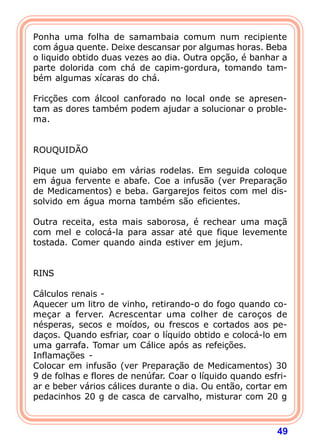 Ponha uma folha de samambaia comum num recipiente 
com água quente. Deixe descansar por algumas horas. Beba 
o liquido obtido duas vezes ao dia. Outra opção, é banhar a 
parte dolorida com chá de capim-gordura, tomando tam-b 
ém algumas xícaras do chá. 
  
Fricções com álcool canforado no local onde se apresen-tam 
as dores também podem ajudar a solucionar o proble-ma. 
49 
   
ROUQUIDÃO 
  
Pique um quiabo em várias rodelas. Em seguida coloque 
em água fervente e abafe. Coe a infusão (ver Preparação 
de Medicamentos) e beba. Gargarejos feitos com mel dis-solvido 
em água morna também são eficientes. 
  
Outra receita, esta mais saborosa, é rechear uma maçã 
com mel e colocá-la para assar até que fique levemente 
tostada. Comer quando ainda estiver em jejum. 
   
RINS 
  
Cálculos renais - 
Aquecer um litro de vinho, retirando-o do fogo quando co-me 
çar a ferver. Acrescentar uma colher de caroços de 
nésperas, secos e moídos, ou frescos e cortados aos pe-da 
ços. Quando esfriar, coar o líquido obtido e colocá-lo em 
uma garrafa. Tomar um Cálice após as refeições. 
Inflamações - 
Colocar em infusão (ver Preparação de Medicamentos) 30 
9 de folhas e flores de nenúfar. Coar o líquido quando esfri-ar 
e beber vários cálices durante o dia. Ou então, cortar em 
pedacinhos 20 g de casca de carvalho, misturar com 20 g 
 