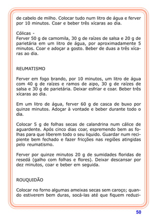 de cabelo de milho. Colocar tudo num litro de água e ferver 
por 10 minutos. Coar e beber três xícaras ao dia. 
  
Cólicas - 
Ferver 50 g de camomila, 30 g de raízes de salsa e 20 g de 
parietária em um litro de água, por aproximadamente 5 
minutos. Coar e adoçar a gosto. Beber de duas a três xíca-ras 
50 
ao dia. 
   
REUMATISMO 
  
Ferver em fogo brando, por 10 minutos, um litro de água 
com 40 g de raízes e ramos de aipo, 30 g de raízes de 
salsa e 30 g de parietária. Deixar esfriar e coar. Beber três 
xícaras ao dia. 
  
Em um litro de água, ferver 60 g de casca de buxo por 
quinze minutos. Adoçar à vontade e beber durante todo o 
dia. 
  
Colocar 5 g de folhas secas de calandrina num cálice de 
aguardente. Após cinco dias coar, espremendo bem as fo-lhas 
para que liberem todo o seu liquido. Guardar num reci-piente 
bem fechado e fazer fricções nas regiões atingidas 
pelo reumatismo. 
  
Ferver por quinze minutos 20 g de sumidades floridas de 
resedá (galho com folhas e flores). Deixar descansar por 
dez minutos, coar e beber em seguida. 
   
ROUQUIDÃO 
  
Colocar no forno algumas ameixas secas sem caroço; quan-do 
estiverem bem duras, socá-las até que fiquem reduzi- 
 