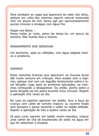   
Para combater as rugas que aparecem ao redor dos olhos, 
aplique em volta dos mesmos iogurte natural misturado 
com um pouco de mel. Deixe agir por aproximadamente 
quinze minutos e enxágue com água fria. 
  
Rugas nos lábios - 
Passe todas as noite, antes de deitar-te, um pouco de 
lanolina. Eles ficarão lisos e macios. 
52 
   
SANGRAMENTO DAS GENGIVAS 
  
Um bochecho, após as refeições, com água salgada resol-ve 
o problema. 
    
SAPINHO 
  
Estas manchas brancas que aparecem na mucosa bucal 
são muito comuns em crianças. Para acabar com o sapi-nho, 
aplique mel com um algodão diretamente sobre o lo-cal 
atingido. Logo após as primeiras aplicações, as man-chas 
começarão a desaparecer. Ou então, ponha sobre a 
parte atingida sal em pedra durante cinco minutos. Repetir 
a aplicação três vezes ao dia. 
  
No caso do sapinho aparecer em bebês, lave a boca da 
criança com caldo de tomate maduro ou cozinhe feijão 
sem tempero e passe somente o caldo na região afetada. 
Repetir a aplicação de três a quatro vezes ao dia. 
  
Já para curar sapinho em bebês recém-nascidos, colocar 
uma colher de chá de bicarbonato de sódio na água em 
que for esterilizar a chupeta. 
 