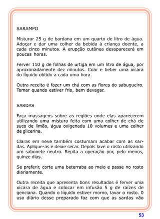 53 
   
SARAMPO 
  
Misturar 25 g de bardana em um quarto de litro de água. 
Adoçar e dar uma colher da bebida à criança doente, a 
cada cinco minutos. A erupção cutânea desaparecerá em 
poucas horas. 
  
Ferver 110 g de folhas de urtiga em um litro de água, por 
aproximadamente dez minutos. Coar e beber uma xícara 
do líquido obtido a cada uma hora. 
  
Outra receita é fazer um chá com as flores do sabugueiro. 
Tomar quando estiver frio, bem devagar. 
   
SARDAS 
  
Faça massagens sobre as regiões onde elas aparecerem 
utilizando uma mistura feita com uma colher de chá de 
suco de limão, água oxigenada 10 volumes e uma colher 
de glicerina. 
  
Claras em neve também costumam acabar com as sar-das. 
Aplique-as e deixe secar. Depois lave o rosto utilizando 
um sabonete neutro. Repita a operação por, pelo menos, 
quinze dias. 
  
Se preferir, corte uma beterraba ao meio e passe no rosto 
diariamente. 
  
Outra receita que apresenta bons resultados é ferver unia 
xícara de água e colocar em infusão 5 g de raízes de 
genciana. Quando o líquido estiver morno, lavar o rosto. 0 
uso diário desse preparado faz com que as sardas vão 
 