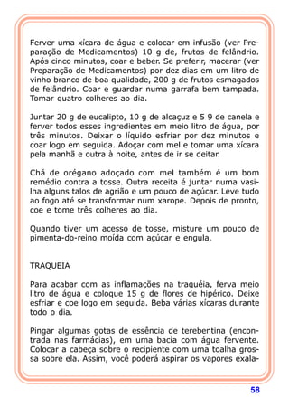   
Ferver uma xícara de água e colocar em infusão (ver Pre-para 
ção de Medicamentos) 10 g de, frutos de felândrio. 
Após cinco minutos, coar e beber. Se preferir, macerar (ver 
Preparação de Medicamentos) por dez dias em um litro de 
vinho branco de boa qualidade, 200 g de frutos esmagados 
de felândrio. Coar e guardar numa garrafa bem tampada. 
Tomar quatro colheres ao dia. 
  
Juntar 20 g de eucalipto, 10 g de alcaçuz e 5 9 de canela e 
ferver todos esses ingredientes em meio litro de água, por 
três minutos. Deixar o líquido esfriar por dez minutos e 
coar logo em seguida. Adoçar com mel e tomar uma xícara 
pela manhã e outra à noite, antes de ir se deitar. 
  
Chá de orégano adoçado com mel também é um bom 
remédio contra a tosse. Outra receita é juntar numa vasi-lha 
alguns talos de agrião e um pouco de açúcar. Leve tudo 
ao fogo até se transformar num xarope. Depois de pronto, 
coe e tome três colheres ao dia. 
  
Quando tiver um acesso de tosse, misture um pouco de 
pimenta-do-reino moída com açúcar e engula. 
58 
   
TRAQUEIA 
  
Para acabar com as inflamações na traquéia, ferva meio 
litro de água e coloque 15 g de flores de hipérico. Deixe 
esfriar e coe logo em seguida. Beba várias xícaras durante 
todo o dia. 
  
Pingar algumas gotas de essência de terebentina (encon-trada 
nas farmácias), em uma bacia com água fervente. 
Colocar a cabeça sobre o recipiente com uma toalha gros-sa 
sobre ela. Assim, você poderá aspirar os vapores exala- 
 