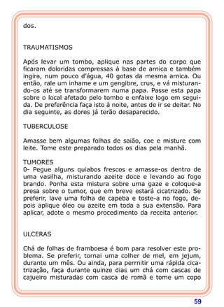 59 
dos. 
   
TRAUMATISMOS 
  
Após levar um tombo, aplique nas partes do corpo que 
ficaram doloridas compressas à base de arnica e também 
ingira, num pouco d’água, 40 gotas da mesma arnica. Ou 
então, rale um inhame e um gengibre, crus, e vá misturan-do- 
os até se transformarem numa papa. Passe esta papa 
sobre o local afetado pelo tombo e enfaixe logo em segui-da. 
De preferência faça isto à noite, antes de ir se deitar. No 
dia seguinte, as dores já terão desaparecido. 
  
TUBERCULOSE 
  
Amasse bem algumas folhas de saião, coe e misture com 
leite. Tome este preparado todos os dias pela manhã. 
  
TUMORES 
0- Pegue alguns quiabos frescos e amasse-os dentro de 
uma vasilha, misturando azeite doce e levando ao fogo 
brando. Ponha esta mistura sobre uma gaze e coloque-a 
presa sobre o tumor, que em breve estará cicatrizado. Se 
preferir, lave uma folha de capeba e toste-a no fogo, de-pois 
aplique óleo ou azeite em toda a sua extensão. Para 
aplicar, adote o mesmo procedimento da receita anterior. 
   
ULCERAS 
  
Chá de folhas de framboesa é bom para resolver este pro-blema. 
Se preferir, tornai uma colher de mel, em jejum, 
durante um mês. Ou ainda, para perrnitir uma rápida cica-triza 
ção, faça durante quinze dias um chá com cascas de 
cajueiro misturadas com casca de romã e tome um copo 
 