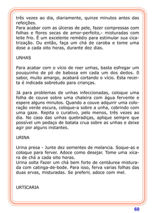 três vezes ao dia, diariamente, quinze minutos antes das 
refeições. 
Para acabar com as úlceras de pele, fazer compressas com 
folhas e flores secas de amor-perfeito,- misturadas com 
leite frio. É um excelente remédio para estimular sua cica-triza 
ção. Ou então, faça um chá de caroba e tome uma 
dose a cada oito horas, durante dez dias. 
  
UNHAS 
  
Para acabar com o vício de roer unhas, basta esfregar um 
pouquinho de pó de babosa em cada um dos dedos. 0 
sabor, muito amargo, acabará cortando o vício. Esta recei-ta 
60 
é indicada sobretudo para crianças. 
  
Já para problemas de unhas infeccionadas, coloque uma 
folha de couve sobre uma chaleira com água fervente e 
espere alguns minutos. Quando a couve adquirir uma colo-ra 
ção verde escura, coloque-a sobre a unha, cobrindo com 
uma gaze. Repita o curativo, pelo menos, três vezes ao 
dia. No caso das unhas quebradiças, aplique sempre que 
possível um pedaço de batata crua sobre as unhas e deixe 
agir por alguns instantes. 
  
URINA 
  
Urina presa - Junte dez sementes de melancia. Soque-as e 
coloque para ferver. Adoce como desejar. Tome uma xíca-ra 
de chá a cada oito horas. 
Urina solta Fazer um chá bem forte de centáurea mistura-da 
com catinga-de-bode. Para isso, ferva varias folhas das 
duas ervas, misturadas. Se preferir, adoce com mel. 
   
URTICARIA 
  
 