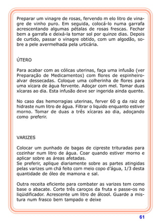 Preparar um vinagre de rosas, fervendo m elo litro de vina-gre 
de vinho puro. Em seguida, colocá-lo numa garrafa 
acrescentando algumas pétalas de rosas frescas. Fechar 
bem a garrafa e deixá-la tomar sol por quinze dias. Depois 
de curtido, passar o vinagre obtido, com um algodão, so-bre 
61 
a pele avermelhada pela urticária. 
   
ÚTERO 
  
Para acabar com as cólicas uterinas, faça uma infusão (ver 
Preparação de Medicamentos) com flores de espinheiro-alvar 
dessecadas. Coloque uma colherinha de flores para 
uma xícara de água fervente. Adoçar com mel. Tomar duas 
xícaras ao dia. Esta infusão deve ser ingerida ainda quente. 
  
No caso das hemorragias uterinas, ferver 60 g da raiz de 
hidraste num litro de água. Filtrar o liquido enquanto estiver 
morno. Tomar de duas a três xícaras ao dia, adoçando 
como preferir. 
    
VARIZES 
  
Colocar um punhado de bagas de cipreste trituradas para 
cozinhar num litro de água. Coar quando estiver morno e 
aplicar sobre as áreas afetadas. 
Se preferir, aplique diariamente sobre as partes atingidas 
pelas varizes um chá feito com meio copo d’água, 1/3 desta 
quantidade de óleo de mamona e sal. 
  
Outra receita eficiente para combater as varizes tem como 
base o abacate. Corte três caroços da fruta e passe-os no 
liqüidificador. Acrescente um litro de álcool. Guarde a mis-tura 
num frasco bem tampado e deixe 
 