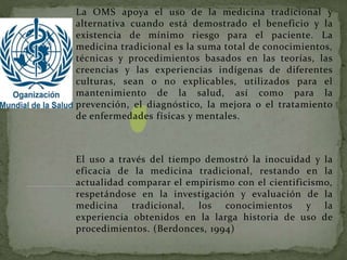 La OMS apoya el uso de la medicina tradicional y
alternativa cuando está demostrado el beneficio y la
existencia de mínimo riesgo para el paciente. La
medicina tradicional es la suma total de conocimientos,
técnicas y procedimientos basados en las teorías, las
creencias y las experiencias indígenas de diferentes
culturas, sean o no explicables, utilizados para el
mantenimiento de la salud, así como para la
prevención, el diagnóstico, la mejora o el tratamiento
de enfermedades físicas y mentales.
El uso a través del tiempo demostró la inocuidad y la
eficacia de la medicina tradicional, restando en la
actualidad comparar el empirismo con el cientificismo,
respetándose en la investigación y evaluación de la
medicina tradicional, los conocimientos y la
experiencia obtenidos en la larga historia de uso de
procedimientos. (Berdonces, 1994)
 