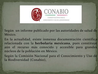 Según un informe publicado por las autoridades de salud de
México.
En la actualidad, existe inmensa documentación científica
relacionada con la herbolaria mexicana, pues constituye
aún el recurso más conocido y accesible para grandes
núcleos de la población en México.
Según la Comisión Nacional para el Conocimiento y Uso de
la Biodiversidad (Conabio),
 