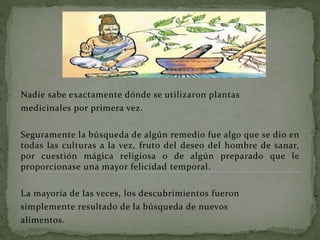 Nadie sabe exactamente dónde se utilizaron plantas
medicinales por primera vez.
Seguramente la búsqueda de algún remedio fue algo que se dio en
todas las culturas a la vez, fruto del deseo del hombre de sanar,
por cuestión mágica religiosa o de algún preparado que le
proporcionase una mayor felicidad temporal.
La mayoría de las veces, los descubrimientos fueron
simplemente resultado de la búsqueda de nuevos
alimentos.
 