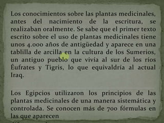 Los conocimientos sobre las plantas medicinales,
antes del nacimiento de la escritura, se
realizaban oralmente. Se sabe que el primer texto
escrito sobre el uso de plantas medicinales tiene
unos 4.000 años de antigüedad y aparece en una
tablilla de arcilla en la cultura de los Sumerios,
un antiguo pueblo que vivía al sur de los ríos
Éufrates y Tigris, lo que equivaldría al actual
Iraq.
Los Egipcios utilizaron los principios de las
plantas medicinales de una manera sistemática y
controlada. Se conocen más de 700 fórmulas en
las que aparecen
 