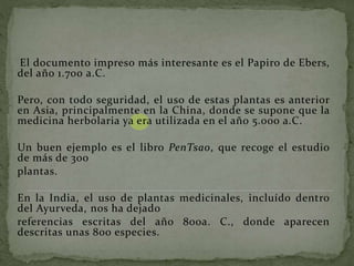 El documento impreso más interesante es el Papiro de Ebers,
del año 1.700 a.C.
Pero, con todo seguridad, el uso de estas plantas es anterior
en Asia, principalmente en la China, donde se supone que la
medicina herbolaria ya era utilizada en el año 5.000 a.C.
Un buen ejemplo es el libro PenTsao, que recoge el estudio
de más de 300
plantas.
En la India, el uso de plantas medicinales, incluído dentro
del Ayurveda, nos ha dejado
referencias escritas del año 800a. C., donde aparecen
descritas unas 800 especies.
 