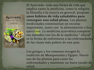 El Ayurveda, toda una forma de vida que
implica tanto la medicina, como la religión,
la filosofía o la ciencia en general, propone
unos hábitos de vida saludables para
conseguir una salud plena. Las plantas
medicinales constituirían un recurso
importante, junto con la alimentación o los
ejercicios. La medicina ayurvética comparte
sus métodos con los de la medicina " oficial",
es la forma de enfrentarse a las enfermedades
de las clases más pobres de este país.
Los griegos y los romanos recogen la
tradición de Mesopotamia y Egipto. Hacen
uso de las plantas para curar las
enfermedades y mantener un buen estado de
salud.
 