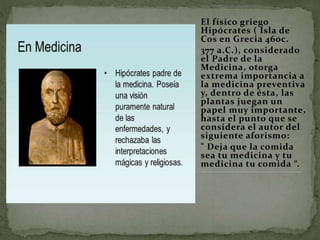 El físico griego
Hipócrates ( Isla de
Cos en Grecia 460c.
377 a.C.), considerado
el Padre de la
Medicina, otorga
extrema importancia a
la medicina preventiva
y, dentro de ésta, las
plantas juegan un
papel muy importante,
hasta el punto que se
considera el autor del
siguiente aforismo:
" Deja que la comida
sea tu medicina y tu
medicina tu comida “.
 