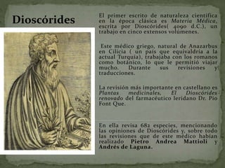 El primer escrito de naturaleza científica
en la época clásica es Materia Médica,
escrita por Dioscórides( 4090 d.C.), un
trabajo en cinco extensos volúmenes.
Este médico griego, natural de Anazarbus
en Cilicia ( un país que equivaldría a la
actual Turquía), trabajaba con los romanos
como botánico, lo que le permitió viajar
mucho. Durante sus revisiones y
traducciones.
La revisión más importante en castellano es
Plantas medicinales, El Dioscórides
renovado del farmacéutico leridano Dr. Pio
Font Que.
En ella revisa 682 especies, mencionando
las opiniones de Dioscórides y, sobre todo
las revisiones que de este médico habían
realizado Pietro Andrea Mattioli y
Andrés de Laguna.
Dioscórides
 