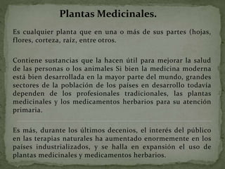 Es cualquier planta que en una o más de sus partes (hojas,
flores, corteza, raíz, entre otros.
Contiene sustancias que la hacen útil para mejorar la salud
de las personas o los animales Si bien la medicina moderna
está bien desarrollada en la mayor parte del mundo, grandes
sectores de la población de los países en desarrollo todavía
dependen de los profesionales tradicionales, las plantas
medicinales y los medicamentos herbarios para su atención
primaria.
Es más, durante los últimos decenios, el interés del público
en las terapias naturales ha aumentado enormemente en los
países industrializados, y se halla en expansión el uso de
plantas medicinales y medicamentos herbarios.
Plantas Medicinales.
 