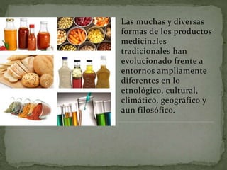 Las muchas y diversas
formas de los productos
medicinales
tradicionales han
evolucionado frente a
entornos ampliamente
diferentes en lo
etnológico, cultural,
climático, geográfico y
aun filosófico.
 
