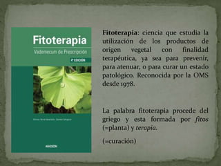 Fitoterapia: ciencia que estudia la
utilización de los productos de
origen vegetal con finalidad
terapéutica, ya sea para prevenir,
para atenuar, o para curar un estado
patológico. Reconocida por la OMS
desde 1978.
La palabra fitoterapia procede del
griego y esta formada por fitos
(=planta) y terapia.
(=curación)
 