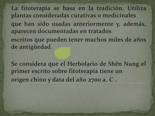 La fitoterapia se basa en la tradición. Utiliza
plantas consideradas curativas o medicinales
que han sido usadas anteriormente y, además,
aparecen documentadas en tratados
escritos que pueden tener muchos miles de años
de antigüedad.
Se considera que el Herbolario de Shên Nung el
primer escrito sobre fitoterapia tiene un
origen chino y data del año 2700 a. C .
 