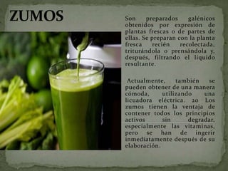 Son preparados galénicos
obtenidos por expresión de
plantas frescas o de partes de
ellas. Se preparan con la planta
fresca recién recolectada,
triturándola o prensándola y,
después, filtrando el líquido
resultante.
Actualmente, también se
pueden obtener de una manera
cómoda, utilizando una
licuadora eléctrica. 20 Los
zumos tienen la ventaja de
contener todos los principios
activos sin degradar,
especialmente las vitaminas,
pero se han de ingerir
inmediatamente después de su
elaboración.
 