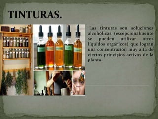 Las tinturas son soluciones
alcohólicas (excepcionalmente
se pueden utilizar otros
líquidos orgánicos) que logran
una concentración muy alta de
ciertos principios activos de la
planta.
 