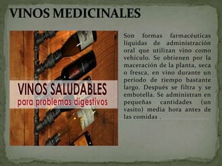Son formas farmacéuticas
líquidas de administración
oral que utilizan vino como
vehículo. Se obtienen por la
maceración de la planta, seca
o fresca, en vino durante un
período de tiempo bastante
largo. Después se filtra y se
embotella. Se administran en
pequeñas cantidades (un
vasito) media hora antes de
las comidas .
 