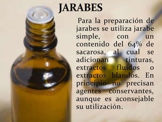 Para la preparación de
jarabes se utiliza jarabe
simple, con un
contenido del 64% de
sacarosa, al cual se
adicionan tinturas,
extractos fluidos o
extractos blandos. En
principio no precisan
agentes conservantes,
aunque es aconsejable
su utilización.
 