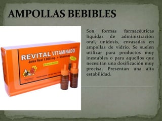 Son formas farmacéuticas
líquidas de administración
oral, unidosis, envasadas en
ampollas de vidrio. Se suelen
utilizar para productos muy
inestables o para aquellos que
necesitan una dosificación muy
precisa. Presentan una alta
estabilidad.
 