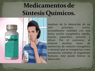 resultan de la obtención de un
solo principio activo,
normalmente también con una
única acción terapéutica rápida,
exacta, específica, potente y
eficaz. Por el contrario, al
tratarse muchas veces de
sustancias de carácter inorgánico
o mineral que se comportan como
sustancias extrañas al organismo
humano, éste puede limitar su
absorción.
 