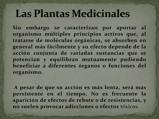 Sin embargo se caracterizan por aportar al
organismo múltiples principios activos que, al
tratarse de moléculas orgánicas, se absorben en
general más fácilmente y su efecto depende de la
acción conjunta de variadas sustancias que se
potencian y equilibran mutuamente pudiendo
beneficiar a diferentes órganos o funciones del
organismo.
A pesar de que su acción es más lenta, será más
persistente en el tiempo. No es frecuente la
aparición de efectos de rebote o de resistencias, y
no suelen provocar adicciones o efectos tóxicos.
 