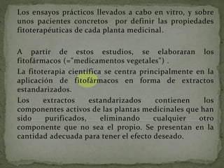 Los ensayos prácticos llevados a cabo en vitro, y sobre
unos pacientes concretos por definir las propiedades
fitoterapéuticas de cada planta medicinal.
A partir de estos estudios, se elaboraran los
fitofármacos (="medicamentos vegetales") .
La fitoterapia científica se centra principalmente en la
aplicación de fitofármacos en forma de extractos
estandarizados.
Los extractos estandarizados contienen los
componentes activos de las plantas medicinales que han
sido purificados, eliminando cualquier otro
componente que no sea el propio. Se presentan en la
cantidad adecuada para tener el efecto deseado.
 
