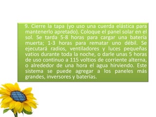 9. Cierre la tapa (yo uso una cuerda elástica para
mantenerlo apretado). Coloque el panel solar en el
sol. Se tarda 5-8 horas para cargar una batería
muerta; 1-3 horas para rematar uno débil. Se
ejecutará radios, ventiladores y luces pequeñas
vatios durante toda la noche, o darle unas 5 horas
de uso continuo a 115 voltios de corriente alterna,
o alrededor de una hora el agua hirviendo. Este
sistema se puede agregar a los paneles más
grandes, inversores y baterías.
 