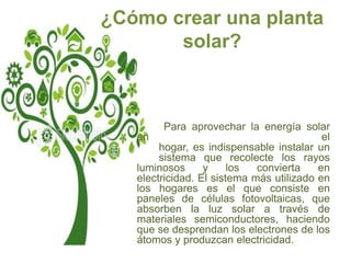 ¿Cómo crear una planta
       solar?



         Para aprovechar la energía solar
   en                                      el
        hogar, es indispensable instalar un
        sistema que recolecte los rayos
   luminosos      y     los  convierta    en
   electricidad. El sistema más utilizado en
   los hogares es el que consiste en
   paneles de células fotovoltaicas, que
   absorben la luz solar a través de
   materiales semiconductores, haciendo
   que se desprendan los electrones de los
   átomos y produzcan electricidad.
 