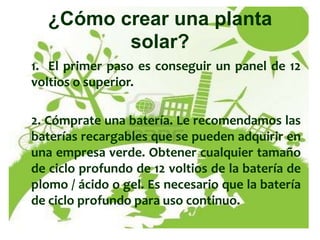 ¿Cómo crear una planta
         solar?
1. El primer paso es conseguir un panel de 12
voltios o superior.

2. Cómprate una batería. Le recomendamos las
baterías recargables que se pueden adquirir en
una empresa verde. Obtener cualquier tamaño
de ciclo profundo de 12 voltios de la batería de
plomo / ácido o gel. Es necesario que la batería
de ciclo profundo para uso continuo.
 