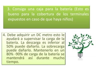 3. Consiga una caja para la batería (Esto es
  bueno para la cobertura de los terminales
  expuestos en caso de que haya niños)


4. Debe adquirir un DC metro esto le
  ayudará a supervisar la carga de la
  batería. La descarga es inferior al
  50% puede dañarlo. La sobrecarga
  puede dañarlo. Mantenerlo en un
  80% -90% de carga de la batería se
  mantendrá así durante mucho
  tiempo.
 