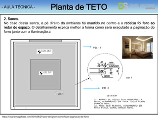 - AULA TÉCNICA - Planta de TETO
P.D. – 1
2. Sanca.
No caso dessa sanca, o pé direito do ambiente foi mantido no centro e o rebaixo foi feito ao
redor do espaço. O detalhamento explica melhor a forma como será executado a paginação do
forro junto com a iluminação.c
1
P.D. 2
Det. 1
Det. 1
https://rayanemagalhaes.com/2015/06/27/para-designers-como-fazer-paginacao-de-forro/
 
