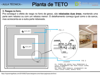 - AULA TÉCNICA - Planta de TETO
1
1
2
https://rayanemagalhaes.com/2015/06/27/para-designers-como-fazer-paginacao-de-forro/
3. Rasgos no forro.
Pra conseguir o efeito de rasgo no forro de gesso, são rebaixadas duas áreas, mantendo uma
parte sem rebaixo ou com um rebaixo menor. O detalhamento começa igual como o da sanca,
mas acrescenta-se a outra parte rebaixada.
P.D. – 1
P.D. 2
Det. 1
Det. 1
 