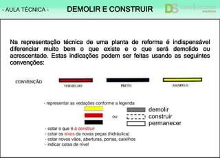 - AULA TÉCNICA - DEMOLIR E CONSTRUIR
Na representação técnica de uma planta de reforma é indispensável
diferenciar muito bem o que existe e o que será demolido ou
acrescentado. Estas indicações podem ser feitas usando as seguintes
convenções:
demolir
construir
permanecer
 