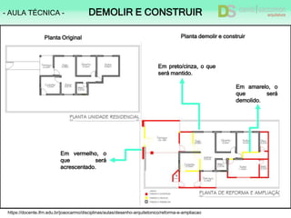 https://docente.ifrn.edu.br/joaocarmo/disciplinas/aulas/desenho-arquitetonico/reforma-e-ampliacao
- AULA TÉCNICA - DEMOLIR E CONSTRUIR
Em vermelho, o
que será
acrescentado.
Em amarelo, o
que será
demolido.
Em preto/cinza, o que
será mantido.
Planta Original Planta demolir e construir
 