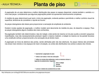 http://drfaztudo.com.br/blog/2016/07/06/como-escolher-uma-paginacao-de-piso/
- AULA TÉCNICA - Planta de piso
A paginação de um piso determina a melhor distribuição das peças no espaço disponível, orienta também o sentido e o
início das peças. considerando que algumas paginações podem se apresentar extremamente complexas.
A medida da peça determinará qual será o início da paginação, evitando perdas e permitindo o melhor conforto visual da
superfície, lembre-se de considerar o rejunte se houver.
As peças retangulares são ideais para proporcionar a sensação de amplitude do ambiente.
Existem muitas opções de paginação, o melhor modelo será decorrente da medida do piso, do desenho e espaço. Para
as peças retangulares alguns modelos são mais conhecidos.
Na paginação também são determinados o tipo de rodapé, onde sendo da mesma cor do piso auxilia a encobrir pequenas
imperfeições, mas não necessariamente precisam repetir o mesmo material. o rodapé na mesma cor da parede favorece
uma amplitude vertical, proporcionando uma sensação de pé direito maior.
A paginação se inicia da abertura das portas, sendo alinhadas pelo vão das aberturas. As peças inteiras são prioridade
nas áreas mais visíveis e nos espaços de maior circulação, os cortes são distribuídos nos cantos e abaixo dos móveis.
 