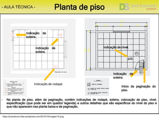 https://juracibruno.files.wordpress.com/2010/10/imagem15.png
- Na planta de piso, além da paginação, contém indicações de rodapé, soleira, colocação de piso, nível,
especificação (que pode ser em quadro/ legenda) e outros detalhes que são específicos do nível do piso e
que não aparecem nas planta baixa e de paginação.
- AULA TÉCNICA - Planta de piso
Indicação de
soleira.
Início da paginação do
piso.
Indicação de rodapé.
Indicação de
soleira.
Indicação de nível.Indicação de
soleira.
 