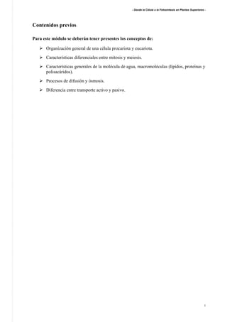 - Desde la Célula a la Fotosíntesis en Plantas Superiores -
2
Contenidos previos
Para este módulo se deberán tener presentes los conceptos de:
Organización general de una célula procariota y eucariota.
Características diferenciales entre mitosis y meiosis.
Características generales de la molécula de agua, macromoléculas (lípidos, proteínas y
polisacáridos).
Procesos de difusión y ósmosis.
Diferencia entre transporte activo y pasivo.
 