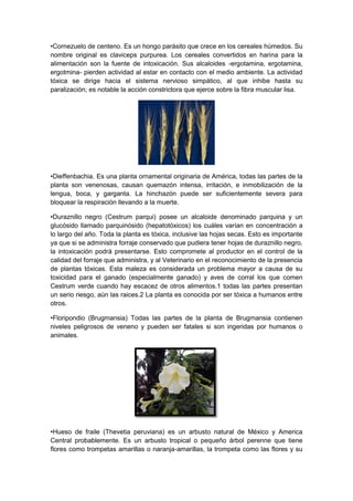 •Cornezuelo de centeno. Es un hongo parásito que crece en los cereales húmedos. Su
nombre original es claviceps purpurea. Los cereales convertidos en harina para la
alimentación son la fuente de intoxicación. Sus alcaloides -ergotamina, ergotamina,
ergotmina- pierden actividad al estar en contacto con el medio ambiente. La actividad
tóxica se dirige hacia el sistema nervioso simpático, al que inhibe hasta su
paralización; es notable la acción constrictora que ejerce sobre la fibra muscular lisa.
•Dieffenbachia. Es una planta ornamental originaria de América, todas las partes de la
planta son venenosas, causan quemazón intensa, irritación, e inmobilización de la
lengua, boca, y garganta. La hinchazón puede ser suficientemente severa para
bloquear la respiración llevando a la muerte.
•Duraznillo negro (Cestrum parqui) posee un alcaloide denominado parquina y un
glucósido llamado parquinósido (hepatotóxicos) los cuáles varían en concentración a
lo largo del año. Toda la planta es tóxica, inclusive las hojas secas. Esto es importante
ya que si se administra forraje conservado que pudiera tener hojas de duraznillo negro,
la intoxicación podrá presentarse. Esto compromete al productor en el control de la
calidad del forraje que administra, y al Veterinario en el reconocimiento de la presencia
de plantas tóxicas. Esta maleza es considerada un problema mayor a causa de su
toxicidad para el ganado (especialmente ganado) y aves de corral los que comen
Cestrum verde cuando hay escacez de otros alimentos.1 todas las partes presentan
un serio riesgo, aún las raices.2 La planta es conocida por ser tóxica a humanos entre
otros.
•Floripondio (Brugmansia) Todas las partes de la planta de Brugmansia contienen
niveles peligrosos de veneno y pueden ser fatales si son ingeridas por humanos o
animales.
•Hueso de fraile (Thevetia peruviana) es un arbusto natural de México y America
Central probablemente. Es un arbusto tropical o pequeño árbol perenne que tiene
flores como trompetas amarillas o naranja-amarillas, la trompeta como las flores y su
 