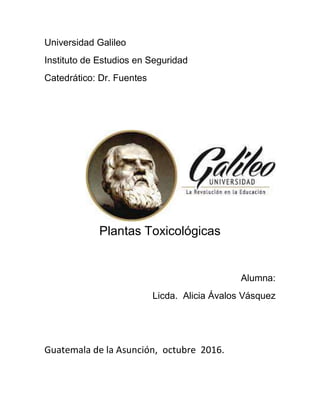Universidad Galileo
Instituto de Estudios en Seguridad
Catedrático: Dr. Fuentes
Plantas Toxicológicas
Alumna:
Licda. Alicia Ávalos Vásquez
Guatemala de la Asunción, octubre 2016.
 