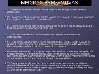 MEDIDAS PREVENTIVAS
1 - Mantenha as plantas toxicas fora do alcance das crianças e dos animais
domésticos.
2 - Procure identificar se possui plantas tóxicas em sua casa e arredores, buscando
informações como nome e características.
3 - Oriente as crianças para não colocar plantas na boca e nunca utilizá-las como
brinquedos (fazer comidinhas, tirar leite, etc.).
4 - Não utilize remédios ou chás caseiros com plantas sem orientação
especializada.
5 - Evite comer folhas, frutos e raízes desconhecidas. Lembre-se de que não há
regras ou testes seguros para distinguir as plantas comestíveis das venenosas.
Nem sempre o cozimento elimina a toxicidade da planta.
6 - Tome cuidado ao podar as plantas que liberam látex, pois elas podem provocar
irritação na pele e principalmente nos olhos. Evite deixar os galhos em qualquer
local onde possam atrair crianças ou animais. Quando estiver mexendo com plantas
venenosas use luvas e lave bem as mãos após esta atividade.
7 - Cuidados especiais também devem tomados com os animais domésticos.
Animais filhotes e adultos muito ativos têm uma grande curiosidade por objetos
novos no meio em que vivem e notam logo quando há um vaso diferente em casa
ou uma planta estranha no jardim.

 