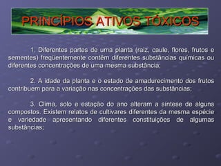 PRINCÍPIOS ATIVOS TÓXICOS
1. Diferentes partes de uma planta (raiz, caule, flores, frutos e
sementes) freqüentemente contêm diferentes substâncias químicas ou
diferentes concentrações de uma mesma substância;
2. A idade da planta e o estado de amadurecimento dos frutos
contribuem para a variação nas concentrações das substâncias;
3. Clima, solo e estação do ano alteram a síntese de alguns
compostos. Existem relatos de cultivares diferentes da mesma espécie
e variedade apresentando diferentes constituições de algumas
substâncias;

 
