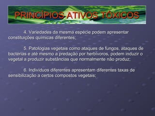 PRINCÍPIOS ATIVOS TÓXICOS
4. Variedades da mesma espécie podem apresentar
constituições químicas diferentes;
5. Patologias vegetais como ataques de fungos, ataques de
bactérias e até mesmo a predação por herbívoros, podem induzir o
vegetal a produzir substâncias que normalmente não produz;
6. Indivíduos diferentes apresentam diferentes taxas de
sensibilização a certos compostos vegetais;

 