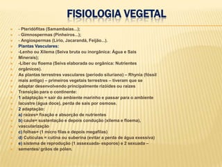 Fisiologia Vegetal- Pteridófitas (Samambaias...);- Gimnospermas (Pinheiros...);- Angiospermas (Lírio, Jacarandá, Feijão...).Plantas Vasculares:-Lenho ou Xilema (Seiva bruta ou inorgânica: Água e SaisMinerais);-Líber ou floema (Seiva elaborada ou orgânica: Nutrientesorgânicos).As plantas terrestres vasculares (período siluriano) – Rhynia (fóssilmais antigo) – primeiros vegetais terrestres – tiveram que seadaptar desenvolvendo principalmente rizóides ou raízesTransição para o continente:1 adaptação = sair do ambiente marinho e passar para o ambientelacustre (água doce), perda de sais por osmose.2 adaptação:a) raízes= fixação e absorção de nutrientesb) caule= sustentação e depois condução (xilema e floema),vascularizaçãoc) folhas= (1 micro filas e depois megafilas)d) Cutículas = cutina ou suberina (evitar a perda de água exessiva)e) sistema de reprodução (1 assexuada- esporos) e 2 sexuada –sementes/ grãos de pólen.
