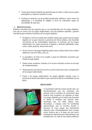 ✓ Tienen gran interactividad lo que permiten que los niños y niñas sean un sujeto
participativo y atractivo mientras lo usan.
✓ Facilitan la atención a la diversidad permitiendo establecer varios ritmos de
aprendizaje y la facilidad de adaptar el nivel de contenidos según las
necesidades de cada uno.
• DESVENTAJAS:
Podemos encontrar que hay aspectos que se ven perjudicados por los juegos digitales,
cosa que no ocurre con los juegos tradicionales, con esto podemos aprender y generar
conciencia para controlar la práctica de los juegos digitales:
✓ El deporte y tener un cuerpo sano también entran aquí, puesto que los juegos
digitales en su gran mayoría se practican de forma estática, solo haciendo
movimiento de las extremidades superiores, lo contrario con los juegos
tradicionales los cuales incentivan el deporte y distintas habilidades como
correr, saltar, puntería, fuerza entre otras.
✓ El uso excesivo de juegos digitales puede causar rechazo hacia otros medios
didácticos como los libros, cds, etc.
✓ La ansiedad y el estrés al no cumplir o pasar los diferentes escenarios que
brinda el juego digital.
✓ Puede causar conductas violentas si el recurso utilizado se basa en este tipo
de comportamientos.
✓ Puede generar una adicción excesiva y por lo tanto poco sana a comparación
de los juegos tradicionales.
✓ Frente a los juegos tradicionales, los juegos digitales muchas veces se
practican de forma individual lo que ocasiona la falta de sociabilidad con sus
pares.
REFLEXIÓN
La tecnología cada día avanza mucho más, sus
transformaciones son tan constantes que
generan nuevos métodos de transmisión para
cautivar más receptores sin importar su edad.
Los juegos digitales son el medio más frecuente
en donde se establece una relación niño-
tecnología que sin duda alguna tiene
desventajas y ventajas como las nombradas
anteriormente, está en nosotros decidir si
hacemos de estos juegos una herramienta
educativa pues afortunadamente traen consigo
varios factores que a la larga son una nueva
estrategia de educación pero especialmente una
introducción a la vida de una manera didáctica
 