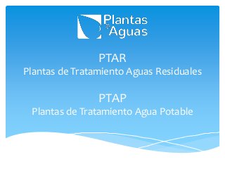 PTAR
Plantas de Tratamiento Aguas Residuales
PTAP
Plantas de Tratamiento Agua Potable
 