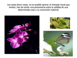 Las cosas dicen cosas, no es posible ignorar el mensaje visual que emiten, han de existir una pertenencia entre la utilidad de una determinada cosa y su concreción material.